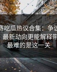 每日大赛吃瓜热议合集：争议点到底算不算？最新动向更能解释带你看全，最难的是这一关