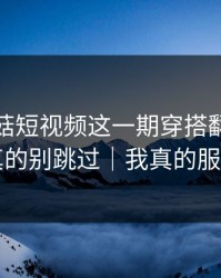 看完蘑菇短视频这一期穿搭翻车，我真的别跳过｜我真的服了