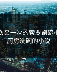 厨房一次又一次的索要刷碗小说，在厨房洗碗的小说