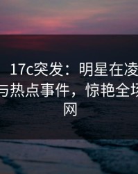 【爆料】17c突发：明星在凌晨时刻被曝曾参与热点事件，惊艳全场席卷全网