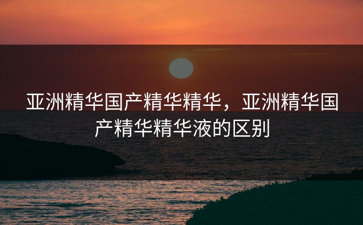 亚洲精华国产精华精华，亚洲精华国产精华精华液的区别