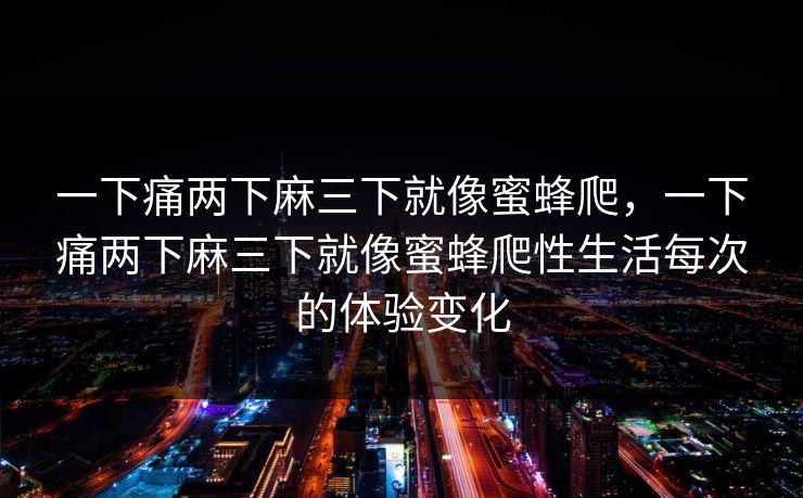 一下痛两下麻三下就像蜜蜂爬，一下痛两下麻三下就像蜜蜂爬性生活每次的体验变化