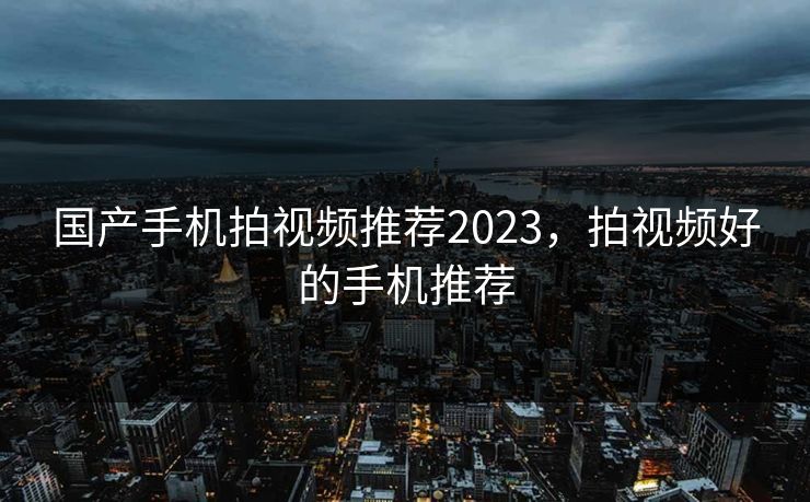 国产手机拍视频推荐2023，拍视频好的手机推荐