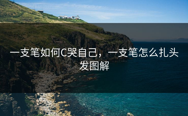 一支笔如何C哭自己,一支笔怎么扎头发图解 一支笔如何C哭自己,一支笔怎么扎头发图解