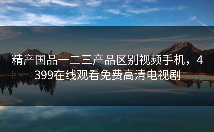 精产国品一二三产品区别视频手机，4399在线观看免费高清电视剧