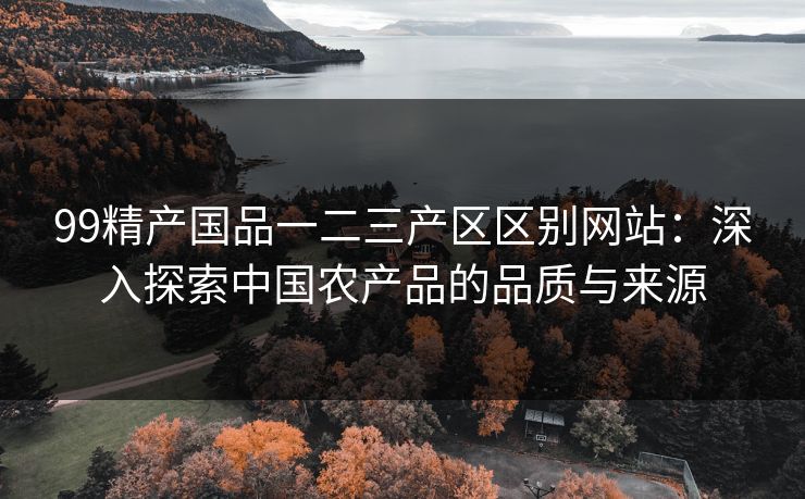 99精产国品一二三产区区别网站：深入探索中国农产品的品质与来源