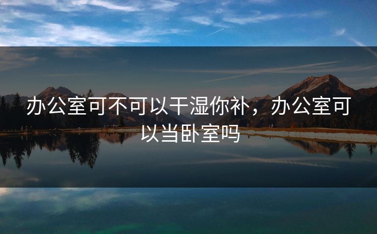 办公室可不可以干湿你补,办公室可以当卧室吗 办公室可不可以干湿你补,办公室可以当卧室吗