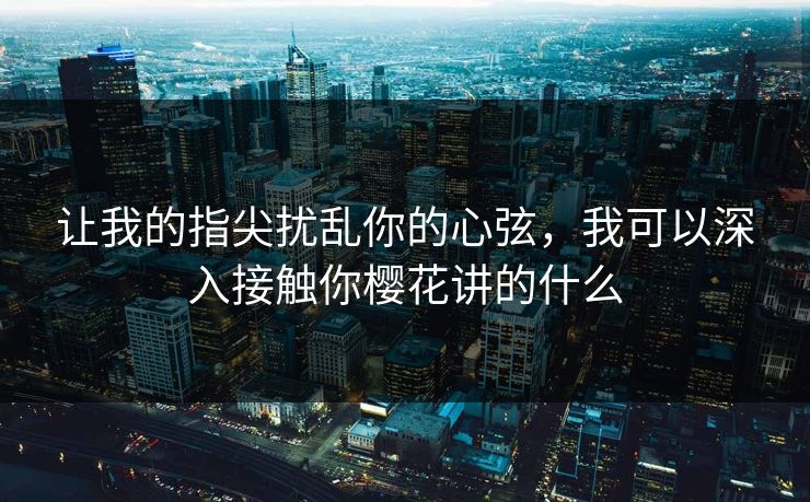 让我的指尖扰乱你的心弦,我可以深入接触你樱花讲的什么 让我的指尖扰乱你的心弦,我可以深入接触你樱花讲的什么