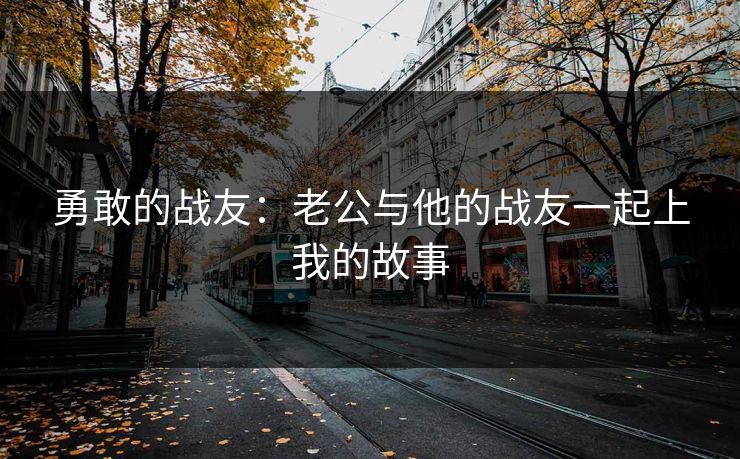 勇敢的战友:老公与他的战友一起上我的故事 勇敢的战友:老公与他的战友一起上我的故事