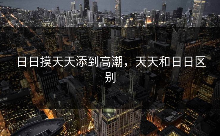 日日摸天天添到高潮，天天和日日区别