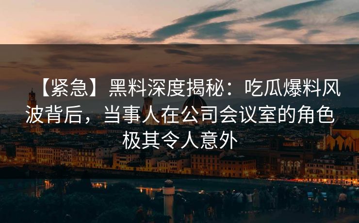 【紧急】黑料深度揭秘：吃瓜爆料风波背后，当事人在公司会议室的角色极其令人意外