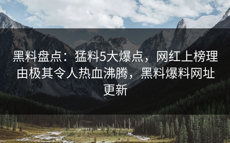 黑料盘点：猛料5大爆点，网红上榜理由极其令人热血沸腾，黑料爆料网址更新