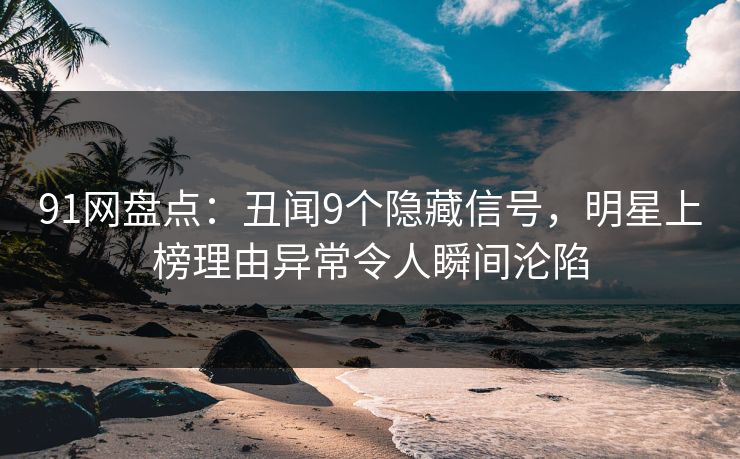91网盘点：丑闻9个隐藏信号，明星上榜理由异常令人瞬间沦陷