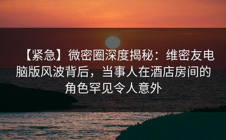 【紧急】微密圈深度揭秘：维密友电脑版风波背后，当事人在酒店房间的角色罕见令人意外