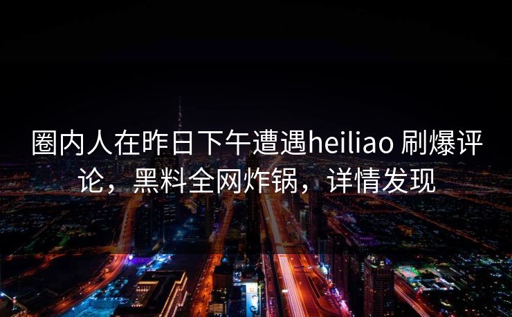 圈内人在昨日下午遭遇heiliao 刷爆评论,黑料全网炸锅,详情发现 圈内人在昨日下午遭遇heiliao 刷爆评论,黑料全网炸锅,详情发现