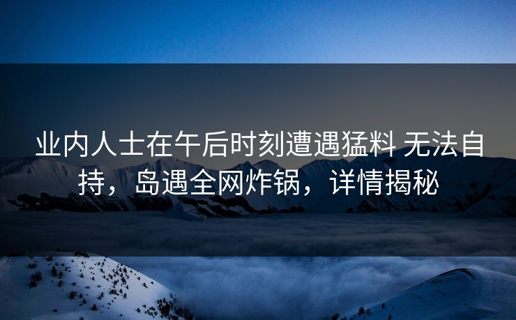 业内人士在午后时刻遭遇猛料 无法自持,岛遇全网炸锅,详情揭秘 业内人士在午后时刻遭遇猛料 无法自持,岛遇全网炸锅,详情揭秘