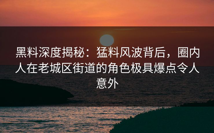 黑料深度揭秘：猛料风波背后，圈内人在老城区街道的角色极具爆点令人意外
