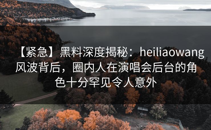 【紧急】黑料深度揭秘：heiliaowang风波背后，圈内人在演唱会后台的角色十分罕见令人意外