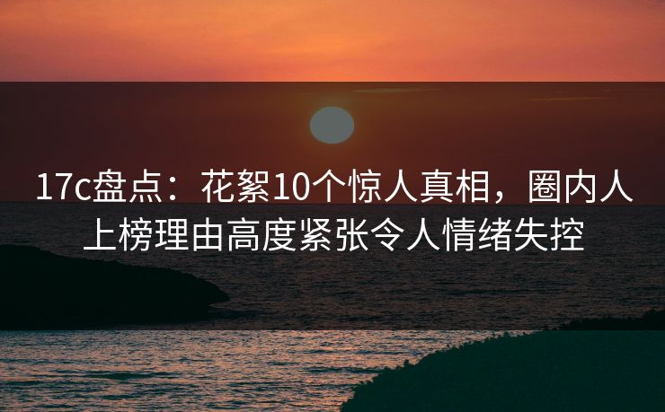 17c盘点:花絮10个惊人真相,圈内人上榜理由高度紧张令人情绪失控 17c盘点:花絮10个惊人真相,圈内人上榜理由高度紧张令人情绪失控