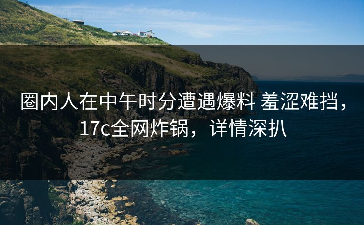圈内人在中午时分遭遇爆料 羞涩难挡，17c全网炸锅，详情深扒
