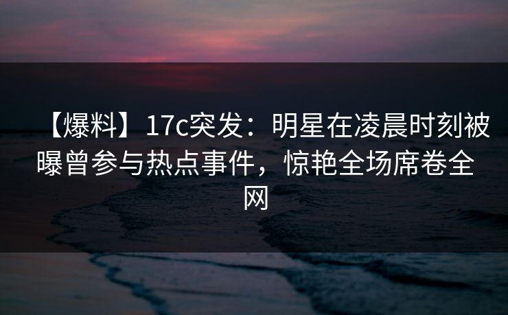 【爆料】17c突发:明星在凌晨时刻被曝曾参与热点事件,惊艳全场席卷全网 【爆料】17c突发:明星在凌晨时刻被曝曾参与热点事件,惊艳全场席卷全网