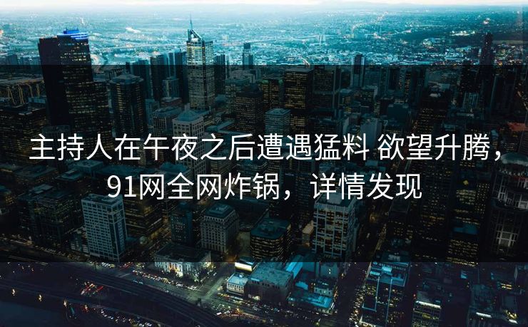 主持人在午夜之后遭遇猛料 欲望升腾,91网全网炸锅,详情发现 主持人在午夜之后遭遇猛料 欲望升腾,91网全网炸锅,详情发现