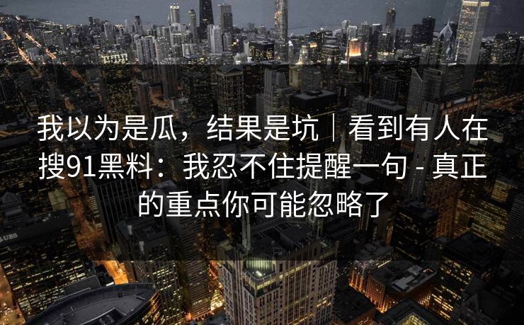 我以为是瓜，结果是坑｜看到有人在搜91黑料：我忍不住提醒一句 - 真正的重点你可能忽略了