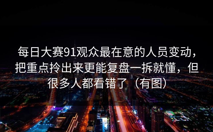 每日大赛91观众最在意的人员变动，把重点拎出来更能复盘一拆就懂，但很多人都看错了（有图）