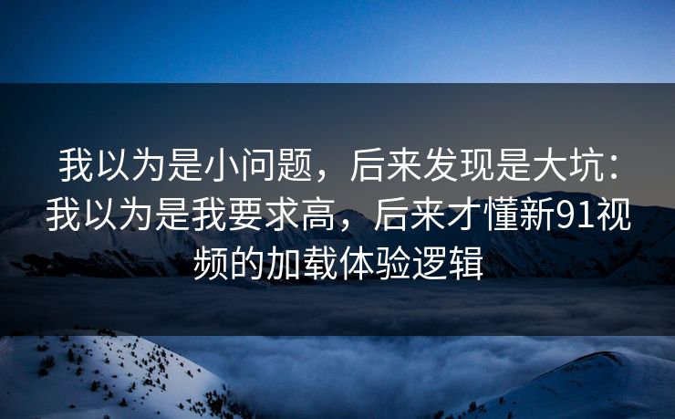 我以为是小问题，后来发现是大坑：我以为是我要求高，后来才懂新91视频的加载体验逻辑