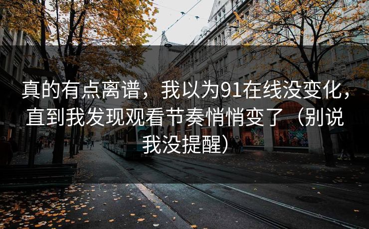 真的有点离谱，我以为91在线没变化，直到我发现观看节奏悄悄变了（别说我没提醒）