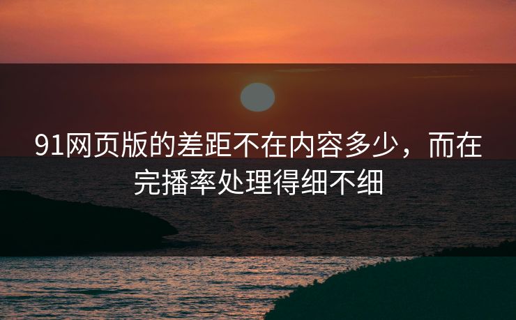 91网页版的差距不在内容多少，而在完播率处理得细不细
