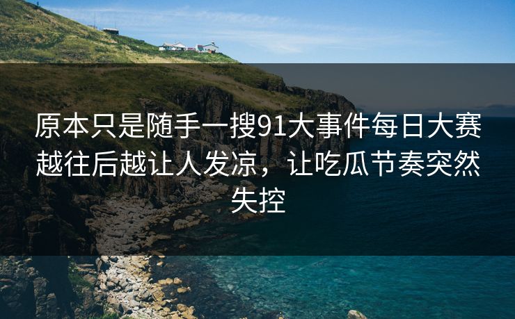 原本只是随手一搜91大事件每日大赛越往后越让人发凉，让吃瓜节奏突然失控