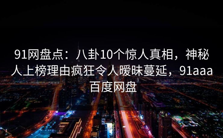 91网盘点：八卦10个惊人真相，神秘人上榜理由疯狂令人暧昧蔓延，91aaa 百度网盘