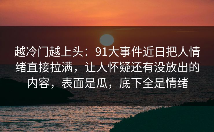 越冷门越上头：91大事件近日把人情绪直接拉满，让人怀疑还有没放出的内容，表面是瓜，底下全是情绪