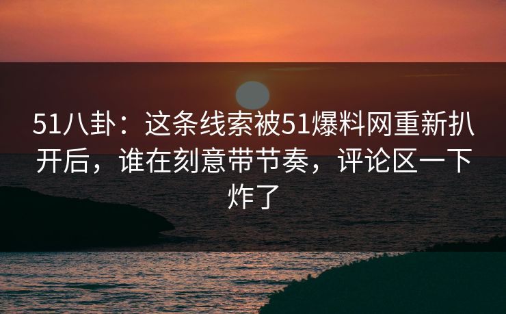 51八卦：这条线索被51爆料网重新扒开后，谁在刻意带节奏，评论区一下炸了