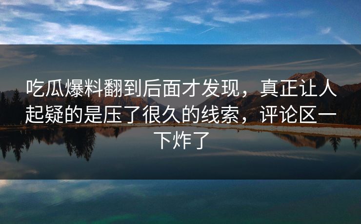 吃瓜爆料翻到后面才发现,真正让人起疑的是压了很久的线索,评论区一下炸了 吃瓜爆料翻到后面才发现,真正让人起疑的是压了很久的线索,评论区一下炸了
