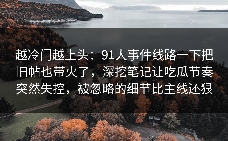 越冷门越上头:91大事件线路一下把旧帖也带火了,深挖笔记让吃瓜节奏突然失控,被忽略的细节比主线还狠 越冷门越上头:91大事件线路一下把旧帖也带火了,深挖笔记让吃瓜节奏突然失控,被忽略的细节比主线还狠