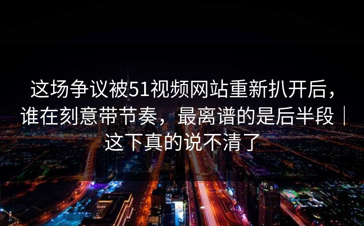 这场争议被51视频网站重新扒开后,谁在刻意带节奏,最离谱的是后半段|这下真的说不清了 这场争议被51视频网站重新扒开后,谁在刻意带节奏,最离谱的是后半段|这下真的说不清了