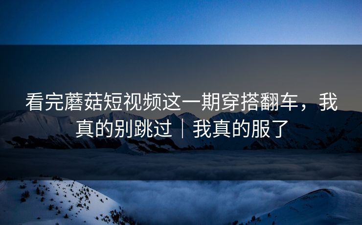 看完蘑菇短视频这一期穿搭翻车，我真的别跳过｜我真的服了
